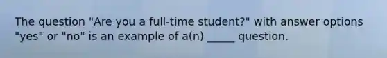 The question "Are you a full-time student?" with answer options "yes" or "no" is an example of a(n) _____ question.