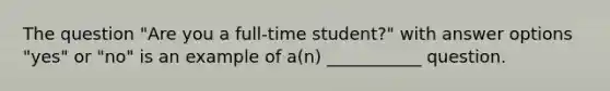 The question "Are you a full-time student?" with answer options "yes" or "no" is an example of a(n) ___________ question.