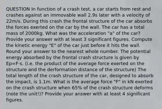 QUESTION In function of a crash test, a car starts from rest and crashes against an immovable wall 2.9s later with a velocity of 22m/s. During this crash the frontal structure of the car absorbs the forces exerted on the car by the wall. The car has a total mass of 2000kg. What was the acceleration "a" of the car? Provide your answer with at least 3 significant figures. Compute the kinetic energy "E" of the car just before it hits the wall. Round your answer to the nearest whole number. The potential energy absorbed by the frontal crash structure is given by Ep=F⋅s. (i.e. the product of the average force exerted on the structure and the derformation distance of the structure) The total length of the crash structure of the car, designed to absorb the impact, is 1.1m. What is the average force "F" in kN exerted on the crash structure when 65% of the crash structure deforms (note the unit!)? Provide your answer with at least 4 significant figures.