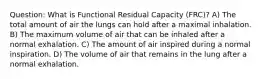 Question: What is Functional Residual Capacity (FRC)? A) The total amount of air the lungs can hold after a maximal inhalation. B) The maximum volume of air that can be inhaled after a normal exhalation. C) The amount of air inspired during a normal inspiration. D) The volume of air that remains in the lung after a normal exhalation.