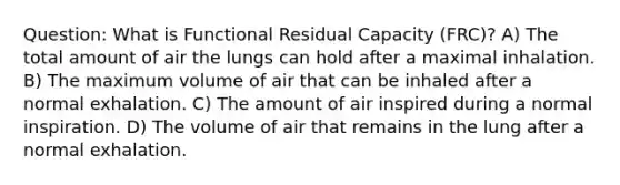 Question: What is Functional Residual Capacity (FRC)? A) The total amount of air the lungs can hold after a maximal inhalation. B) The maximum volume of air that can be inhaled after a normal exhalation. C) The amount of air inspired during a normal inspiration. D) The volume of air that remains in the lung after a normal exhalation.