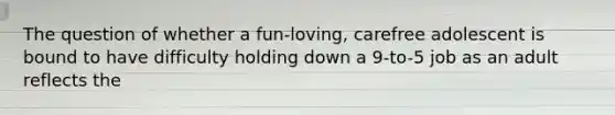 The question of whether a fun-loving, carefree adolescent is bound to have difficulty holding down a 9-to-5 job as an adult reflects the