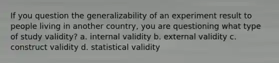 If you question the generalizability of an experiment result to people living in another country, you are questioning what type of study validity? a. internal validity b. external validity c. construct validity d. statistical validity