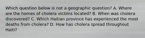 Which question below is not a geographic question? A. Where are the homes of cholera victims located? B. When was cholera discovered? C. Which Haitian province has experienced the most deaths from cholera? D. How has cholera spread throughout Haiti?