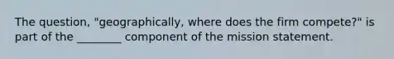 The question, "geographically, where does the firm compete?" is part of the ________ component of the mission statement.