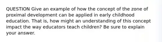 QUESTION Give an example of how the concept of the zone of proximal development can be applied in early childhood education. That is, how might an understanding of this concept impact the way educators teach children? Be sure to explain your answer.