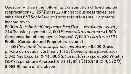 Question -- Given the following: Consumption of fixed capital (depreciation) 1,257 Rents120 Indirect business taxes less subsidies 682 Social security contributions800 Corporate income taxes 500 Undistributed Corporate Profits-retained earnings274 Transfer payments 2,000 Personal income taxes1,500 Compensation of employees (wages) 7,650 Net interest571 Profits-(Corporate and Proprietors Income) 1,668 Personal Consumption expenditures8,000 Gross private domestic investment 1,855 Government purchases1,843 Net Exports (X-M) 300 Statistical discrepancy50 What is GDP (Expenditure Approach)? A) 11,998 B)10,948 C) 9,572 D)8,098 E) none of the above