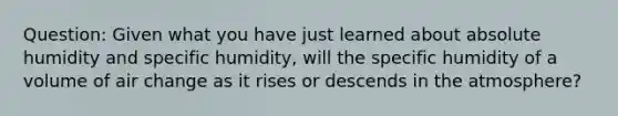 Question: Given what you have just learned about absolute humidity and specific humidity, will the specific humidity of a volume of air change as it rises or descends in the atmosphere?