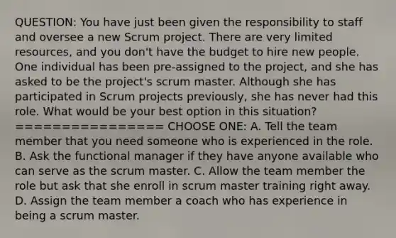 QUESTION: You have just been given the responsibility to staff and oversee a new Scrum project. There are very limited resources, and you don't have the budget to hire new people. One individual has been pre-assigned to the project, and she has asked to be the project's scrum master. Although she has participated in Scrum projects previously, she has never had this role. What would be your best option in this situation? ================ CHOOSE ONE: A. Tell the team member that you need someone who is experienced in the role. B. Ask the functional manager if they have anyone available who can serve as the scrum master. C. Allow the team member the role but ask that she enroll in scrum master training right away. D. Assign the team member a coach who has experience in being a scrum master.