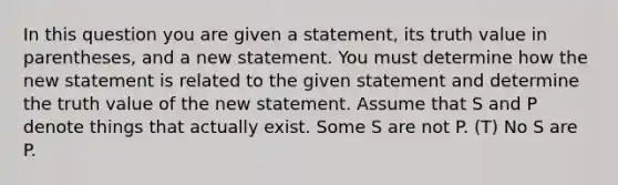 In this question you are given a statement, its truth value in parentheses, and a new statement. You must determine how the new statement is related to the given statement and determine the truth value of the new statement. Assume that S and P denote things that actually exist. Some S are not P. (T) No S are P.