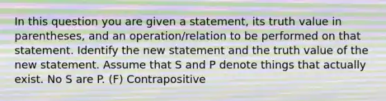 In this question you are given a statement, its truth value in parentheses, and an operation/relation to be performed on that statement. Identify the new statement and the truth value of the new statement. Assume that S and P denote things that actually exist. No S are P. (F) Contrapositive