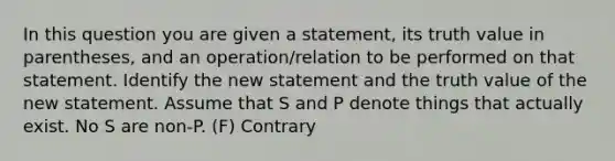 In this question you are given a statement, its truth value in parentheses, and an operation/relation to be performed on that statement. Identify the new statement and the truth value of the new statement. Assume that S and P denote things that actually exist. No S are non-P. (F) Contrary