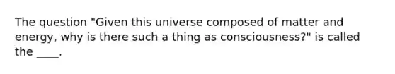 The question "Given this universe composed of matter and energy, why is there such a thing as consciousness?" is called the ____.