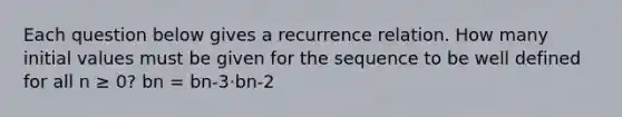 Each question below gives a recurrence relation. How many initial values must be given for the sequence to be well defined for all n ≥ 0? bn = bn-3⋅bn-2