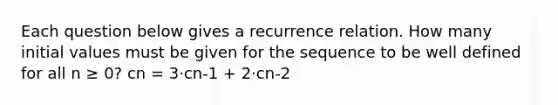 Each question below gives a recurrence relation. How many initial values must be given for the sequence to be well defined for all n ≥ 0? cn = 3⋅cn-1 + 2⋅cn-2