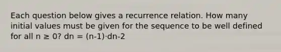 Each question below gives a recurrence relation. How many initial values must be given for the sequence to be well defined for all n ≥ 0? dn = (n-1)⋅dn-2