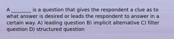 A ________ is a question that gives the respondent a clue as to what answer is desired or leads the respondent to answer in a certain way. A) leading question B) implicit alternative C) filter question D) structured question