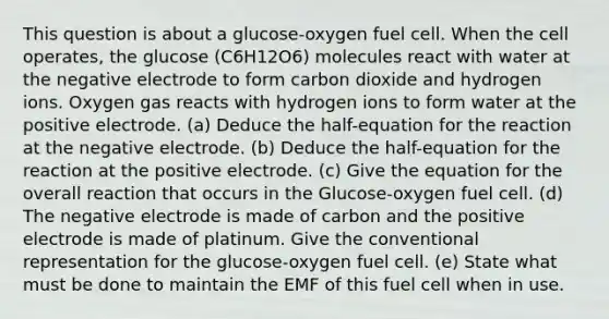 This question is about a glucose-oxygen fuel cell. When the cell operates, the glucose (C6H12O6) molecules react with water at the negative electrode to form carbon dioxide and hydrogen ions. Oxygen gas reacts with hydrogen ions to form water at the positive electrode. (a) Deduce the half-equation for the reaction at the negative electrode. (b) Deduce the half-equation for the reaction at the positive electrode. (c) Give the equation for the overall reaction that occurs in the Glucose-oxygen fuel cell. (d) The negative electrode is made of carbon and the positive electrode is made of platinum. Give the conventional representation for the glucose-oxygen fuel cell. (e) State what must be done to maintain the EMF of this fuel cell when in use.