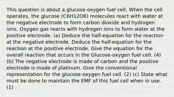 This question is about a glucose-oxygen fuel cell. When the cell operates, the glucose (C6H12O6) molecules react with water at the negative electrode to form carbon dioxide and hydrogen ions. Oxygen gas reacts with hydrogen ions to form water at the positive electrode. (a) Deduce the half-equation for the reaction at the negative electrode. Deduce the half-equation for the reaction at the positive electrode. Give the equation for the overall reaction that occurs in the Glucose-oxygen fuel cell. (4) (b) The negative electrode is made of carbon and the positive electrode is made of platinum. Give the conventional representation for the glucose-oxygen fuel cell. (2) (c) State what must be done to maintain the EMF of this fuel cell when in use.(1)