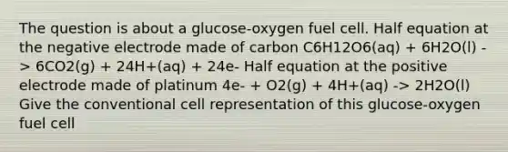 The question is about a glucose-oxygen fuel cell. Half equation at the negative electrode made of carbon C6H12O6(aq) + 6H2O(l) -> 6CO2(g) + 24H+(aq) + 24e- Half equation at the positive electrode made of platinum 4e- + O2(g) + 4H+(aq) -> 2H2O(l) Give the conventional cell representation of this glucose-oxygen fuel cell