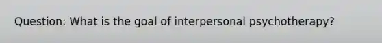 Question: What is the goal of interpersonal psychotherapy?