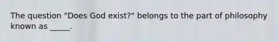 The question "Does God exist?" belongs to the part of philosophy known as _____.