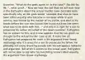 Question: "What do the gods agree on in the case?" (9a-9b) 9a-9b. "...what proof..." Now we hear the last that we will ever hear in the Euthyphro about the actual murder case. Socrates asks specifically why all the gods would "consider that man to have been killed unjustly who became a murderer while in your service, was bound by the master of his victim, and died in his bonds before the one who bound him found out from the seers what was to be done with him..." and why it is right for a son to prosecute his father on behalf of the dead murderer. Euthyphro has no answer to this, and it now appears that he has given no thought to the actual murder case at all. It looks like all Euthyphro has prepared for court is his argument from Greek mythology why it is pious for a son to prosecute his father. He probably will enjoy shocking people with his outrageous behavior and argument. But when it comes to the actual case, Euthyphro will not be able to say why his murdering servant died unjustly. His argument from Greek mythology