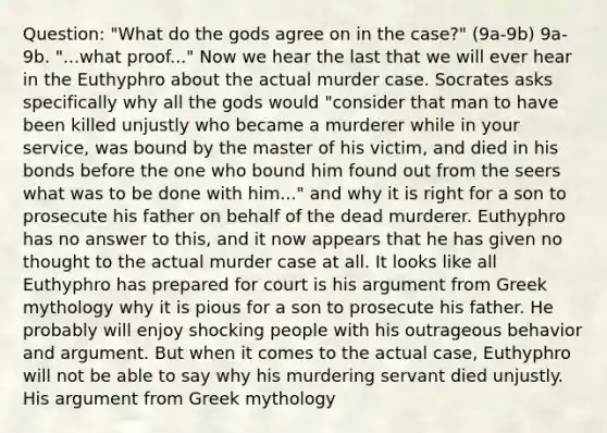 Question: "What do the gods agree on in the case?" (9a-9b) 9a-9b. "...what proof..." Now we hear the last that we will ever hear in the Euthyphro about the actual murder case. Socrates asks specifically why all the gods would "consider that man to have been killed unjustly who became a murderer while in your service, was bound by the master of his victim, and died in his bonds before the one who bound him found out from the seers what was to be done with him..." and why it is right for a son to prosecute his father on behalf of the dead murderer. Euthyphro has no answer to this, and it now appears that he has given no thought to the actual murder case at all. It looks like all Euthyphro has prepared for court is his argument from Greek mythology why it is pious for a son to prosecute his father. He probably will enjoy shocking people with his outrageous behavior and argument. But when it comes to the actual case, Euthyphro will not be able to say why his murdering servant died unjustly. His argument from Greek mythology