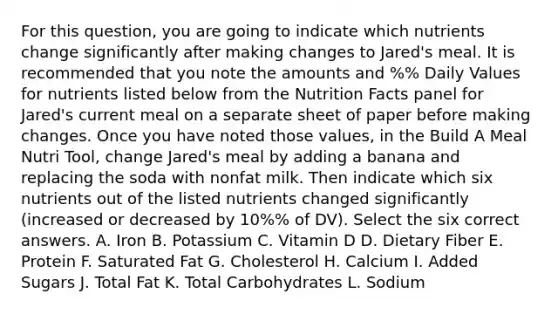 For this question, you are going to indicate which nutrients change significantly after making changes to Jared's meal. It is recommended that you note the amounts and %% Daily Values for nutrients listed below from the Nutrition Facts panel for Jared's current meal on a separate sheet of paper before making changes. Once you have noted those values, in the Build A Meal Nutri Tool, change Jared's meal by adding a banana and replacing the soda with nonfat milk. Then indicate which six nutrients out of the listed nutrients changed significantly (increased or decreased by 10%% of DV). Select the six correct answers. A. Iron B. Potassium C. Vitamin D D. Dietary Fiber E. Protein F. Saturated Fat G. Cholesterol H. Calcium I. Added Sugars J. Total Fat K. Total Carbohydrates L. Sodium