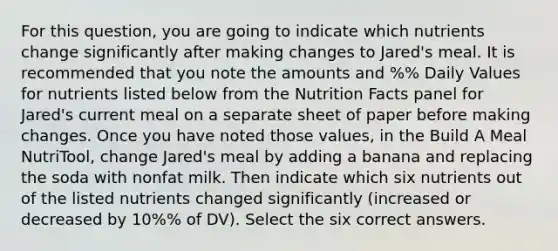 For this question, you are going to indicate which nutrients change significantly after making changes to Jared's meal. It is recommended that you note the amounts and %% Daily Values for nutrients listed below from the Nutrition Facts panel for Jared's current meal on a separate sheet of paper before making changes. Once you have noted those values, in the Build A Meal NutriTool, change Jared's meal by adding a banana and replacing the soda with nonfat milk. Then indicate which six nutrients out of the listed nutrients changed significantly (increased or decreased by 10%% of DV). Select the six correct answers.