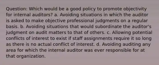 Question: Which would be a good policy to promote objectivity for internal auditors? a. Avoiding situations in which the auditor is asked to make objective professional judgments on a regular basis. b. Avoiding situations that would subordinate the auditor's judgment on audit matters to that of others. c. Allowing potential conflicts of interest to exist if staff assignments require it so long as there is no actual conflict of interest. d. Avoiding auditing any area for which the internal auditor was ever responsible for at that organization.