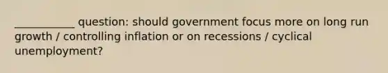 ___________ question: should government focus more on long run growth / controlling inflation or on recessions / cyclical unemployment?