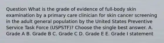 Question What is the grade of evidence of full-body skin examination by a primary care clinician for skin cancer screening in the adult general population by the United States Preventive Service Task Force (USPSTF)? Choose the single best answer. A. Grade A B. Grade B C. Grade C D. Grade E E. Grade I statement