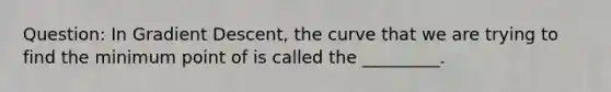 Question: In Gradient Descent, the curve that we are trying to find the minimum point of is called the _________.