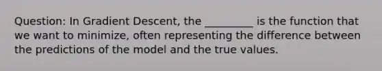 Question: In Gradient Descent, the _________ is the function that we want to minimize, often representing the difference between the predictions of the model and the true values.