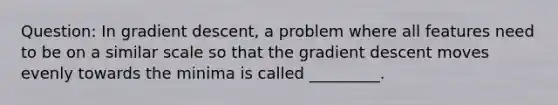 Question: In gradient descent, a problem where all features need to be on a similar scale so that the gradient descent moves evenly towards the minima is called _________.