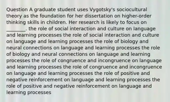 Question A graduate student uses Vygotsky's sociocultural theory as the foundation for her dissertation on higher-order thinking skills in children. Her research is likely to focus on ________. the role of social interaction and culture on language and learning processes the role of social interaction and culture on language and learning processes the role of biology and neural connections on language and learning processes the role of biology and neural connections on language and learning processes the role of congruence and incongruence on language and learning processes the role of congruence and incongruence on language and learning processes the role of positive and negative reinforcement on language and learning processes the role of positive and negative reinforcement on language and learning processes