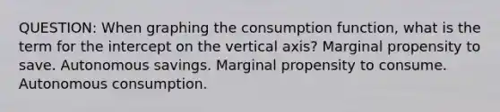 QUESTION: When graphing the consumption function, what is the term for the intercept on the vertical axis? Marginal propensity to save. Autonomous savings. Marginal propensity to consume. Autonomous consumption.