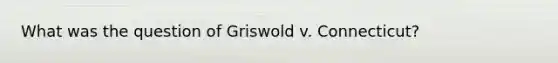 What was the question of Griswold v. Connecticut?