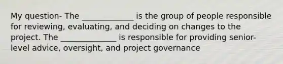 My question- The _____________ is the group of people responsible for reviewing, evaluating, and deciding on changes to the project. The ______________ is responsible for providing senior-level advice, oversight, and project governance