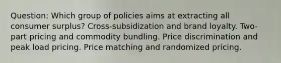 Question: Which group of policies aims at extracting all consumer surplus? Cross-subsidization and brand loyalty. Two-part pricing and commodity bundling. Price discrimination and peak load pricing. Price matching and randomized pricing.