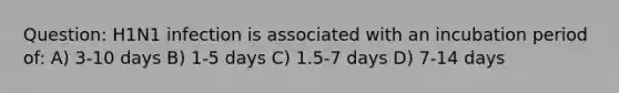 Question: H1N1 infection is associated with an incubation period of: A) 3-10 days B) 1-5 days C) 1.5-7 days D) 7-14 days