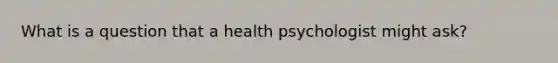 What is a question that a health psychologist might ask?