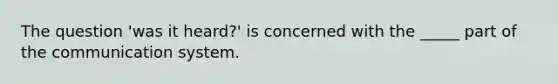 The question 'was it heard?' is concerned with the _____ part of the communication system.