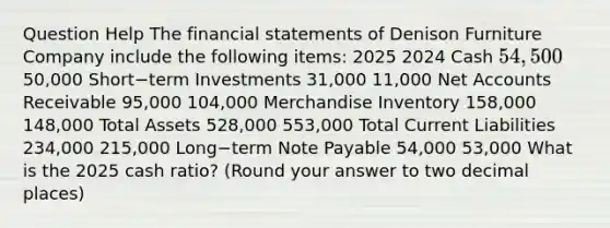 Question Help The financial statements of Denison Furniture Company include the following​ items: 2025 2024 Cash 54,50050,000 Short−term Investments 31,000 11,000 Net Accounts Receivable 95,000 104,000 Merchandise Inventory 158,000 148,000 Total Assets 528,000 553,000 Total Current Liabilities 234,000 215,000 Long−term Note Payable 54,000 53,000 What is the 2025 cash​ ratio? (Round your answer to two decimal​ places)