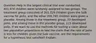 Question Help In the largest clinical trial ever​ conducted, 401,974 children were randomly assigned to two groups. The treatment group consisted of​ 201,229 children given the Salk vaccine for​ polio, and the other​ 200,745 children were given a placebo. Among those in the treatment​ group, 33 developed​ polio, and among those in the placebo​ group, 115 developed polio. If we want to use the methods for testing a claim about two population proportions to test the claim that the rate of polio is less for children given the Salk​ vaccine, are the requirements for a hypothesis test​ satisfied? Explain.