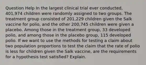 Question Help In the largest clinical trial ever​ conducted, 401,974 children were randomly assigned to two groups. The treatment group consisted of​ 201,229 children given the Salk vaccine for​ polio, and the other​ 200,745 children were given a placebo. Among those in the treatment​ group, 33 developed​ polio, and among those in the placebo​ group, 115 developed polio. If we want to use the methods for testing a claim about two population proportions to test the claim that the rate of polio is less for children given the Salk​ vaccine, are the requirements for a hypothesis test​ satisfied? Explain.