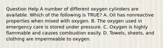 Question Help A number of different oxygen cylinders are available. Which of the following is​ TRUE? A. Oil has nonreactive properties when mixed with oxygen. B. The oxygen used in emergency care is stored under pressure. C. Oxygen is highly flammable and causes combustion easily. D. ​Towels, sheets, and clothing are impermeable to oxygen.