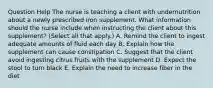 Question Help The nurse is teaching a client with undernutrition about a newly prescribed iron supplement. What information should the nurse include when instructing the client about this​ supplement? (Select all that​ apply.) A. Remind the client to ingest adequate amounts of fluid each day B. Explain how the supplement can cause constipation C. Suggest that the client avoid ingesting citrus fruits with the supplement D. Expect the stool to turn black E. Explain the need to increase fiber in the diet