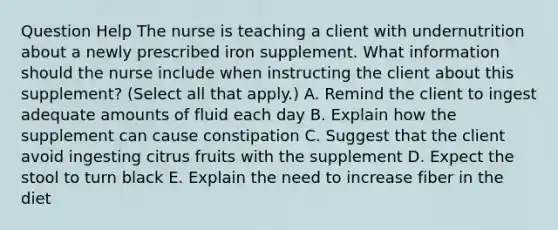 Question Help The nurse is teaching a client with undernutrition about a newly prescribed iron supplement. What information should the nurse include when instructing the client about this​ supplement? (Select all that​ apply.) A. Remind the client to ingest adequate amounts of fluid each day B. Explain how the supplement can cause constipation C. Suggest that the client avoid ingesting citrus fruits with the supplement D. Expect the stool to turn black E. Explain the need to increase fiber in the diet